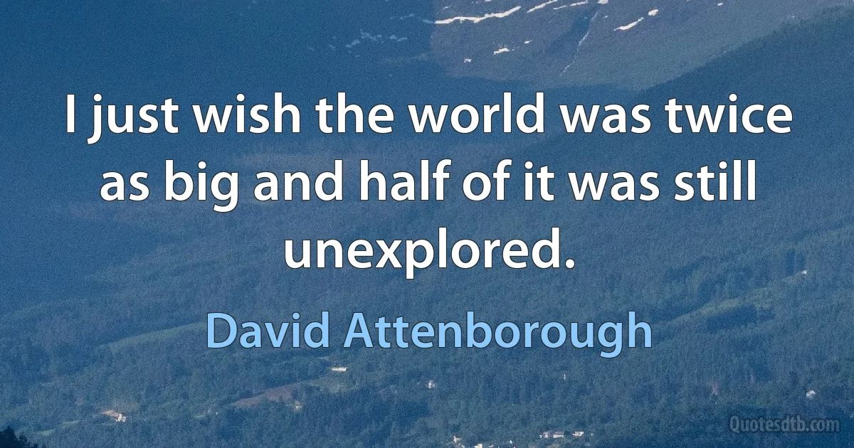 I just wish the world was twice as big and half of it was still unexplored. (David Attenborough)