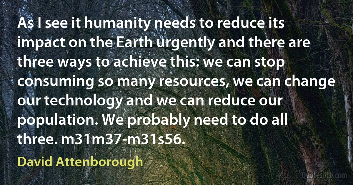 As I see it humanity needs to reduce its impact on the Earth urgently and there are three ways to achieve this: we can stop consuming so many resources, we can change our technology and we can reduce our population. We probably need to do all three. m31m37-m31s56. (David Attenborough)