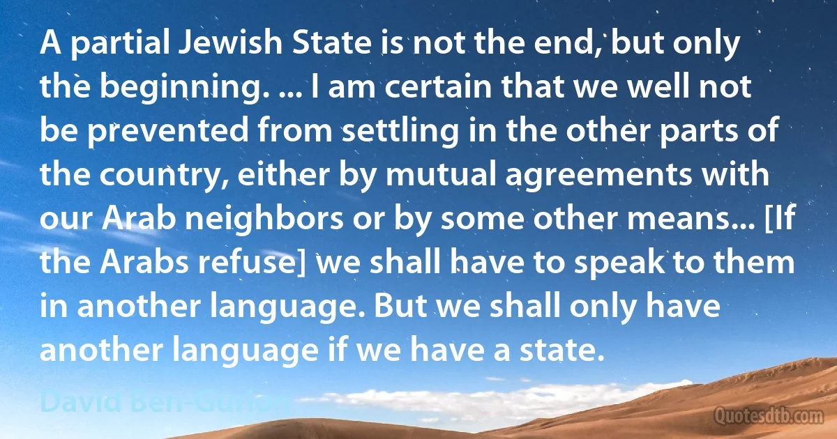 A partial Jewish State is not the end, but only the beginning. ... I am certain that we well not be prevented from settling in the other parts of the country, either by mutual agreements with our Arab neighbors or by some other means... [If the Arabs refuse] we shall have to speak to them in another language. But we shall only have another language if we have a state. (David Ben-Gurion)