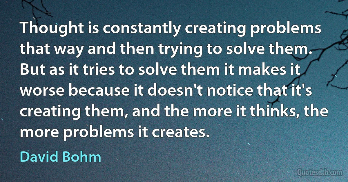 Thought is constantly creating problems that way and then trying to solve them. But as it tries to solve them it makes it worse because it doesn't notice that it's creating them, and the more it thinks, the more problems it creates. (David Bohm)