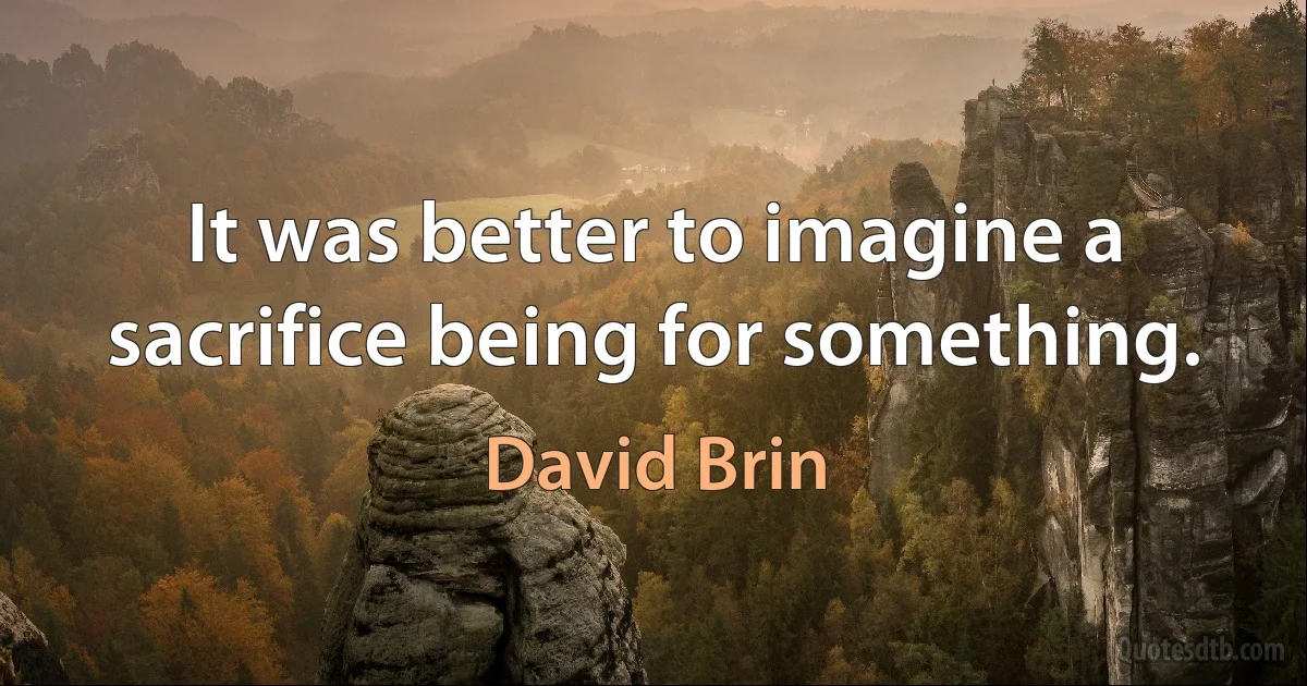 It was better to imagine a sacrifice being for something. (David Brin)