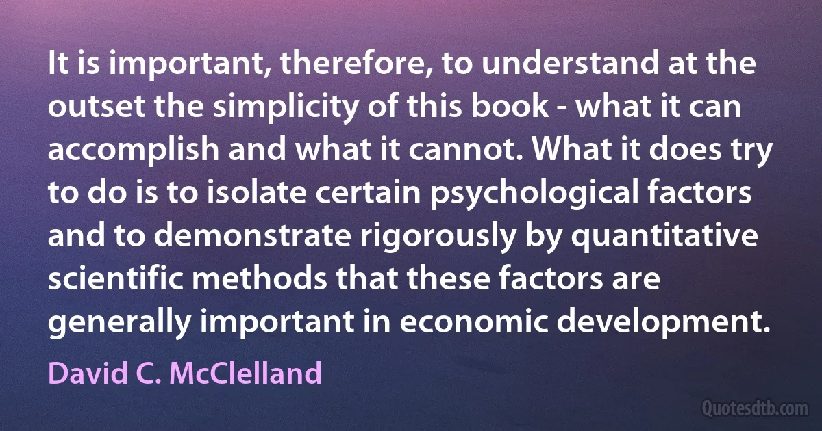 It is important, therefore, to understand at the outset the simplicity of this book - what it can accomplish and what it cannot. What it does try to do is to isolate certain psychological factors and to demonstrate rigorously by quantitative scientific methods that these factors are generally important in economic development. (David C. McClelland)