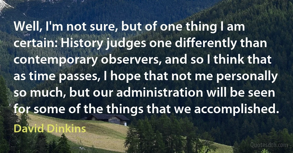 Well, I'm not sure, but of one thing I am certain: History judges one differently than contemporary observers, and so I think that as time passes, I hope that not me personally so much, but our administration will be seen for some of the things that we accomplished. (David Dinkins)