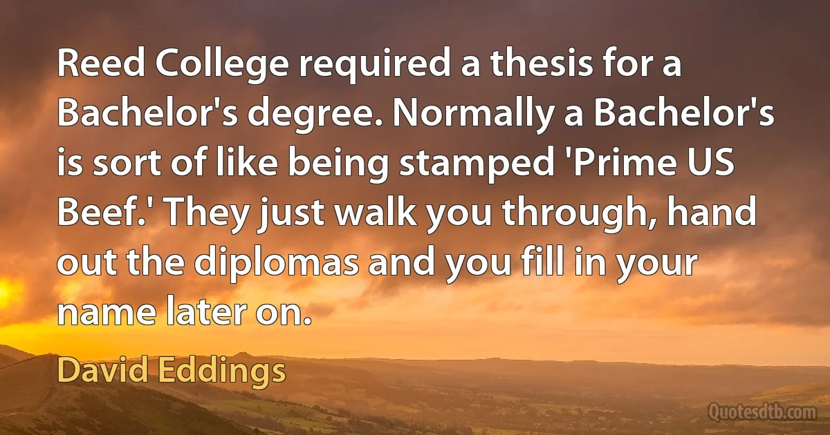 Reed College required a thesis for a Bachelor's degree. Normally a Bachelor's is sort of like being stamped 'Prime US Beef.' They just walk you through, hand out the diplomas and you fill in your name later on. (David Eddings)