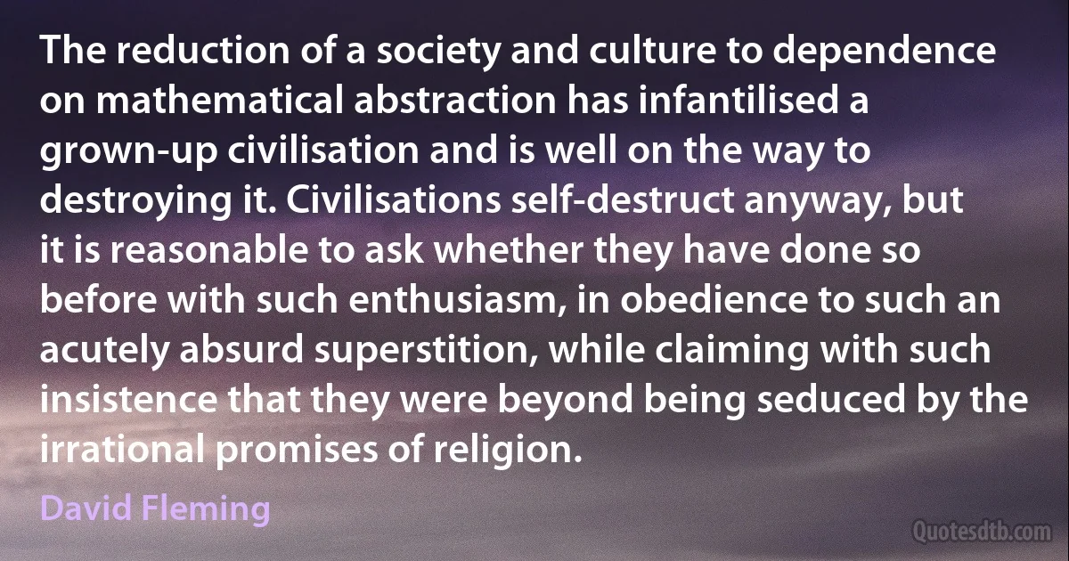 The reduction of a society and culture to dependence on mathematical abstraction has infantilised a grown-up civilisation and is well on the way to destroying it. Civilisations self-destruct anyway, but it is reasonable to ask whether they have done so before with such enthusiasm, in obedience to such an acutely absurd superstition, while claiming with such insistence that they were beyond being seduced by the irrational promises of religion. (David Fleming)