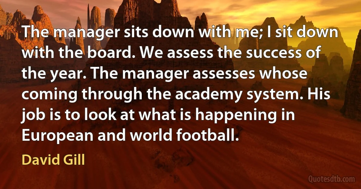 The manager sits down with me; I sit down with the board. We assess the success of the year. The manager assesses whose coming through the academy system. His job is to look at what is happening in European and world football. (David Gill)