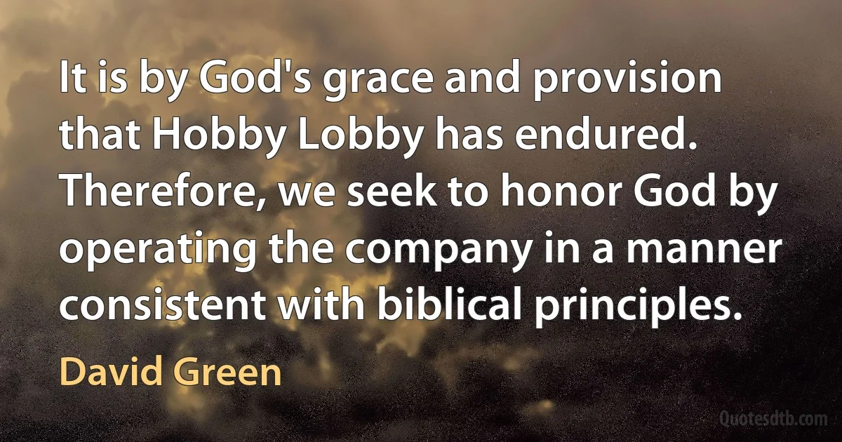 It is by God's grace and provision that Hobby Lobby has endured. Therefore, we seek to honor God by operating the company in a manner consistent with biblical principles. (David Green)