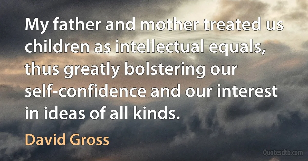 My father and mother treated us children as intellectual equals, thus greatly bolstering our self-confidence and our interest in ideas of all kinds. (David Gross)