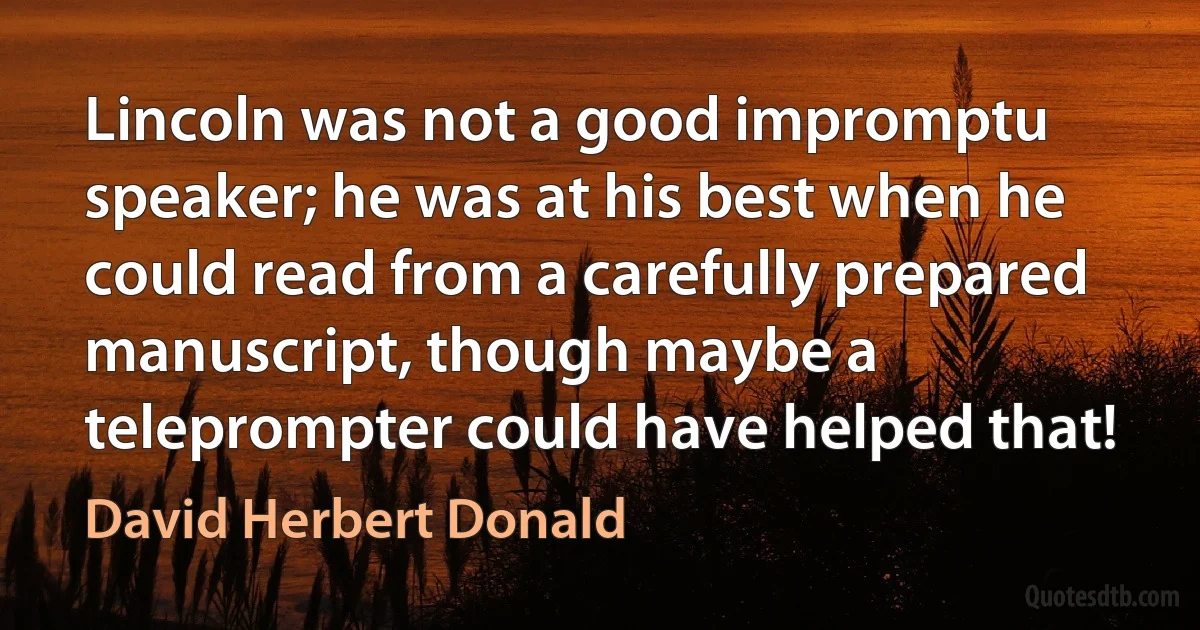 Lincoln was not a good impromptu speaker; he was at his best when he could read from a carefully prepared manuscript, though maybe a teleprompter could have helped that! (David Herbert Donald)