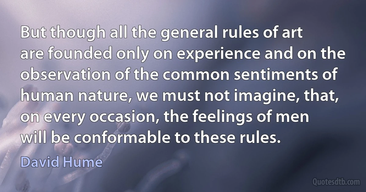 But though all the general rules of art are founded only on experience and on the observation of the common sentiments of human nature, we must not imagine, that, on every occasion, the feelings of men will be conformable to these rules. (David Hume)