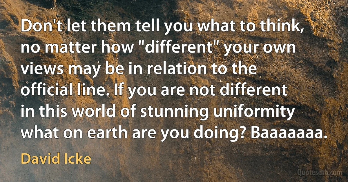 Don't let them tell you what to think, no matter how "different" your own views may be in relation to the official line. If you are not different in this world of stunning uniformity what on earth are you doing? Baaaaaaa. (David Icke)