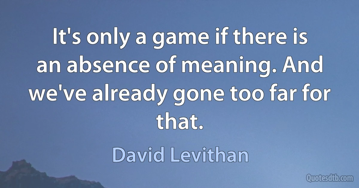 It's only a game if there is an absence of meaning. And we've already gone too far for that. (David Levithan)