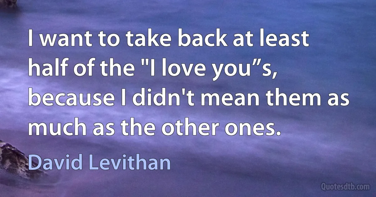 I want to take back at least half of the "I love you”s, because I didn't mean them as much as the other ones. (David Levithan)