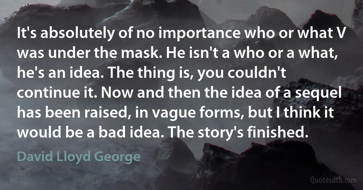 It's absolutely of no importance who or what V was under the mask. He isn't a who or a what, he's an idea. The thing is, you couldn't continue it. Now and then the idea of a sequel has been raised, in vague forms, but I think it would be a bad idea. The story's finished. (David Lloyd George)