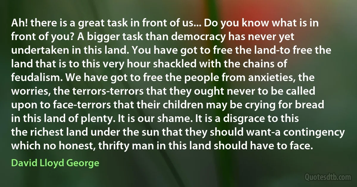 Ah! there is a great task in front of us... Do you know what is in front of you? A bigger task than democracy has never yet undertaken in this land. You have got to free the land-to free the land that is to this very hour shackled with the chains of feudalism. We have got to free the people from anxieties, the worries, the terrors-terrors that they ought never to be called upon to face-terrors that their children may be crying for bread in this land of plenty. It is our shame. It is a disgrace to this the richest land under the sun that they should want-a contingency which no honest, thrifty man in this land should have to face. (David Lloyd George)