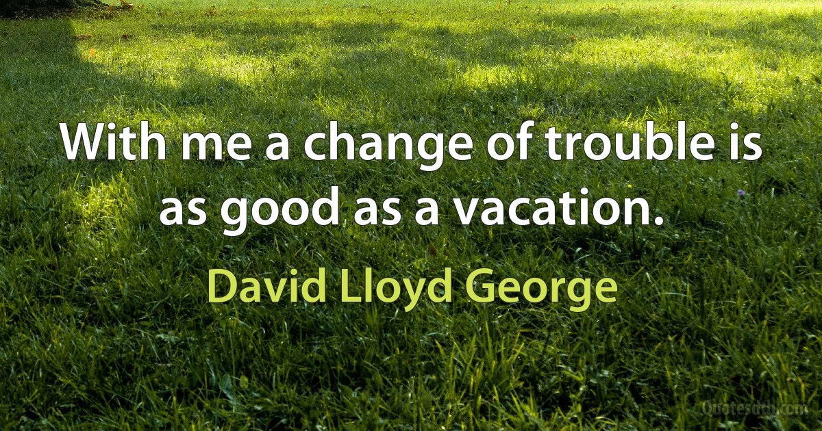 With me a change of trouble is as good as a vacation. (David Lloyd George)