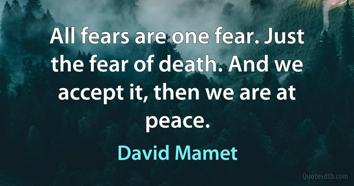 All fears are one fear. Just the fear of death. And we accept it, then we are at peace. (David Mamet)