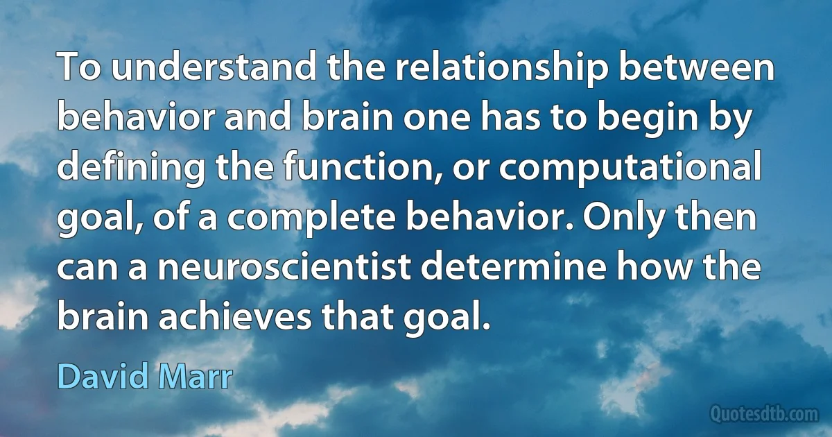 To understand the relationship between behavior and brain one has to begin by defining the function, or computational goal, of a complete behavior. Only then can a neuroscientist determine how the brain achieves that goal. (David Marr)