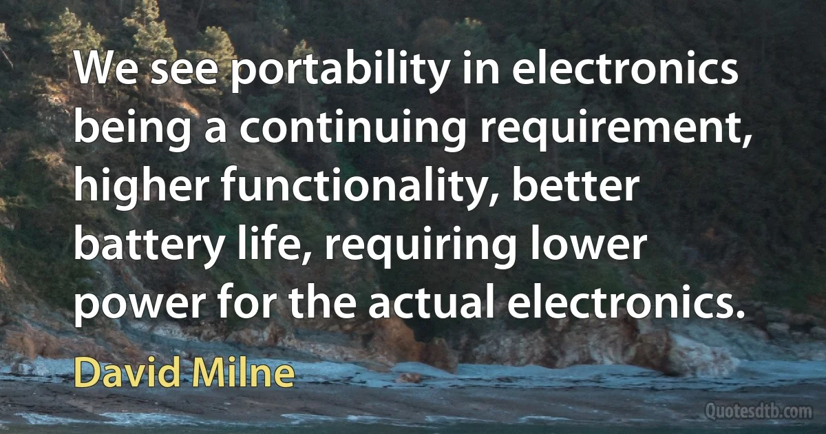 We see portability in electronics being a continuing requirement, higher functionality, better battery life, requiring lower power for the actual electronics. (David Milne)