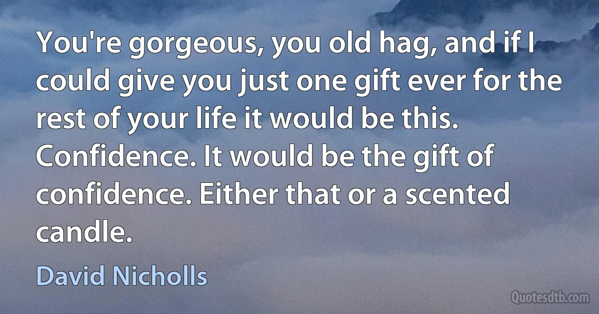 You're gorgeous, you old hag, and if I could give you just one gift ever for the rest of your life it would be this. Confidence. It would be the gift of confidence. Either that or a scented candle. (David Nicholls)