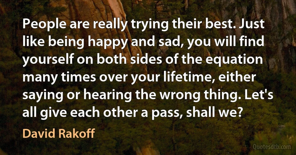 People are really trying their best. Just like being happy and sad, you will find yourself on both sides of the equation many times over your lifetime, either saying or hearing the wrong thing. Let's all give each other a pass, shall we? (David Rakoff)