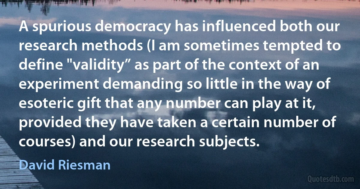 A spurious democracy has influenced both our research methods (I am sometimes tempted to define "validity” as part of the context of an experiment demanding so little in the way of esoteric gift that any number can play at it, provided they have taken a certain number of courses) and our research subjects. (David Riesman)