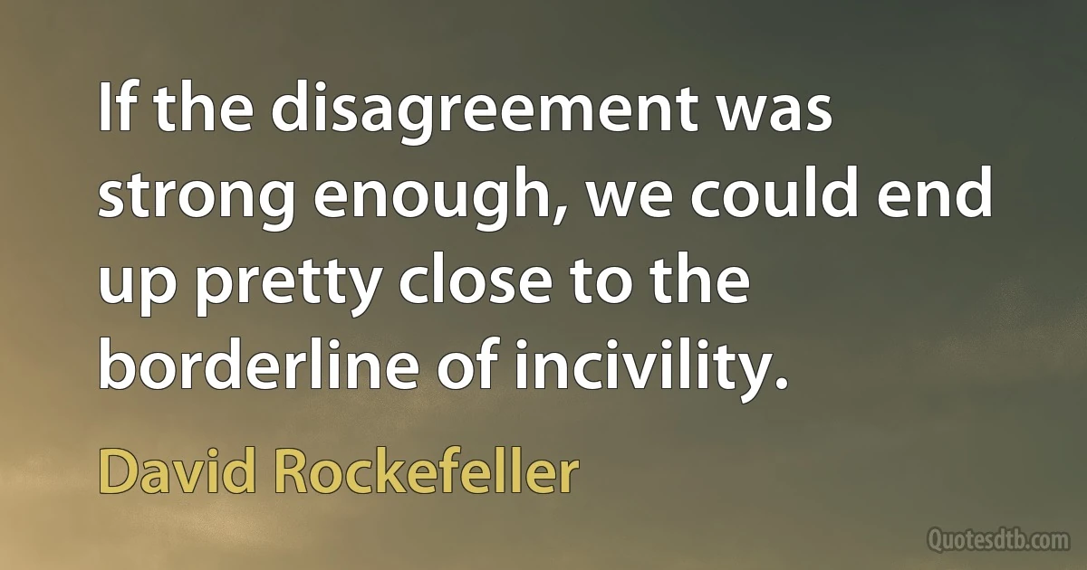 If the disagreement was strong enough, we could end up pretty close to the borderline of incivility. (David Rockefeller)