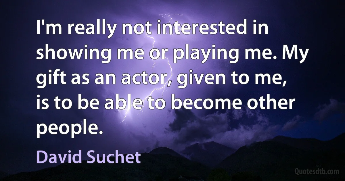 I'm really not interested in showing me or playing me. My gift as an actor, given to me, is to be able to become other people. (David Suchet)