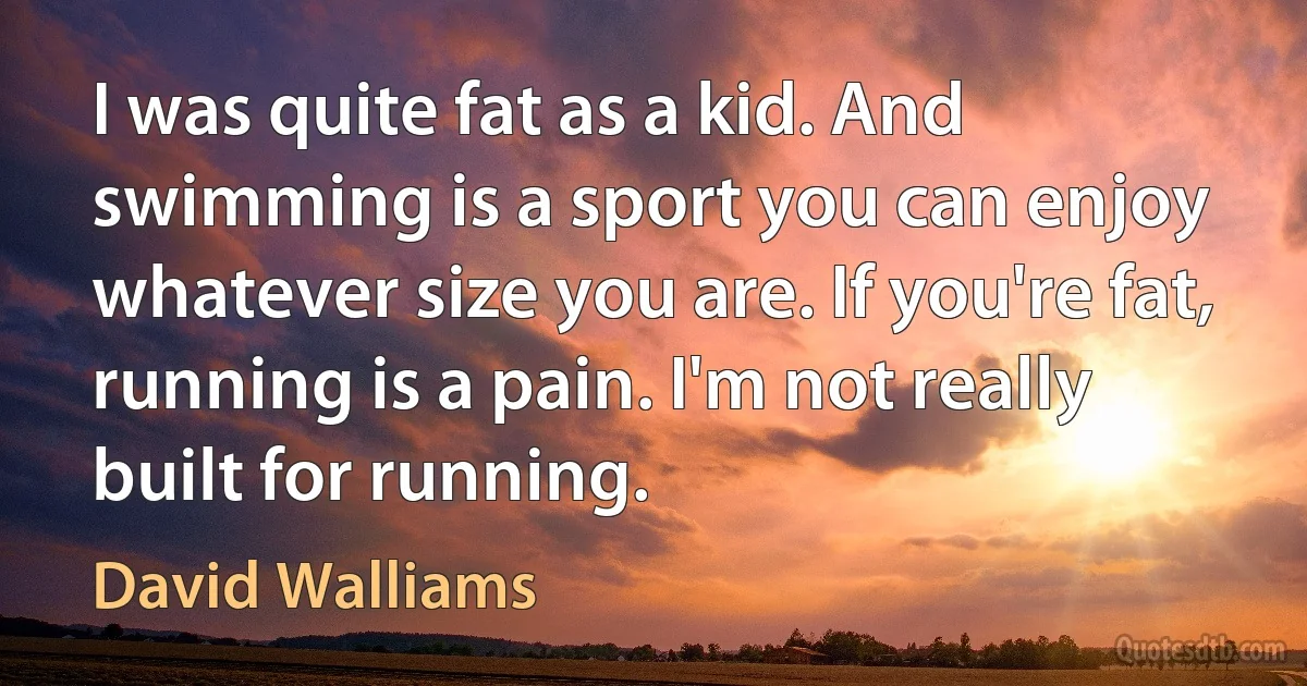 I was quite fat as a kid. And swimming is a sport you can enjoy whatever size you are. If you're fat, running is a pain. I'm not really built for running. (David Walliams)