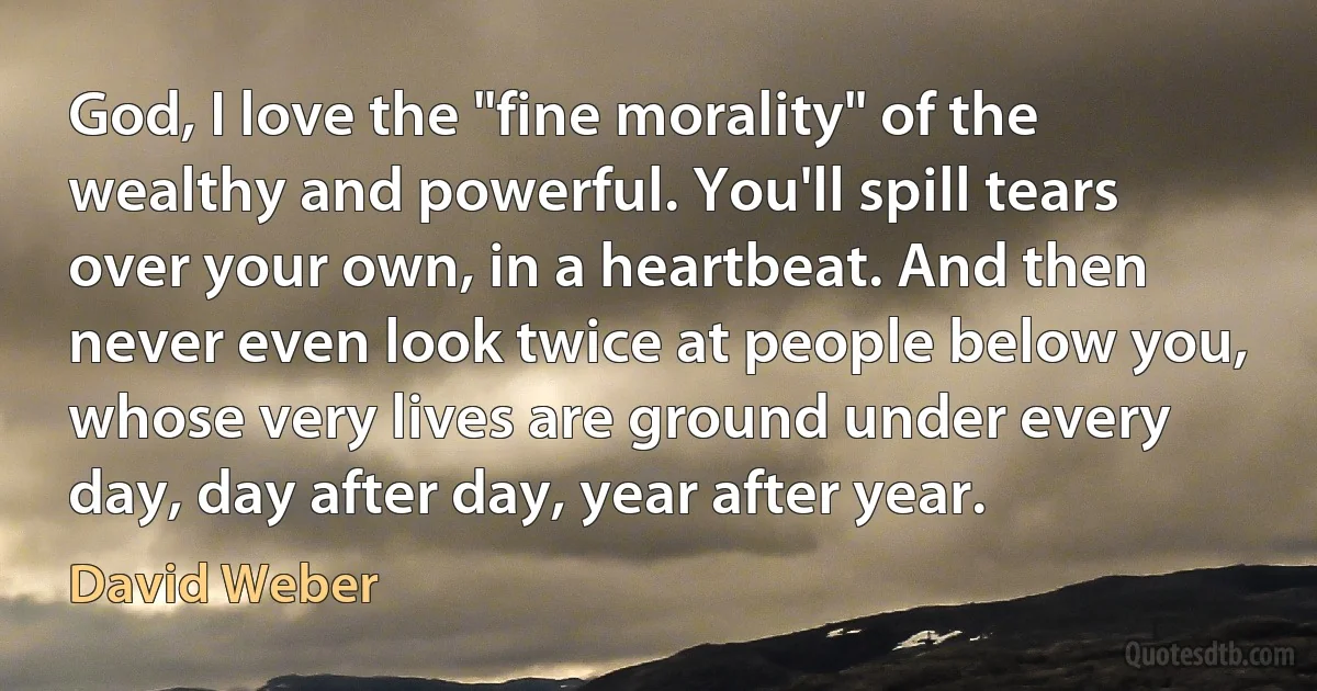 God, I love the "fine morality" of the wealthy and powerful. You'll spill tears over your own, in a heartbeat. And then never even look twice at people below you, whose very lives are ground under every day, day after day, year after year. (David Weber)