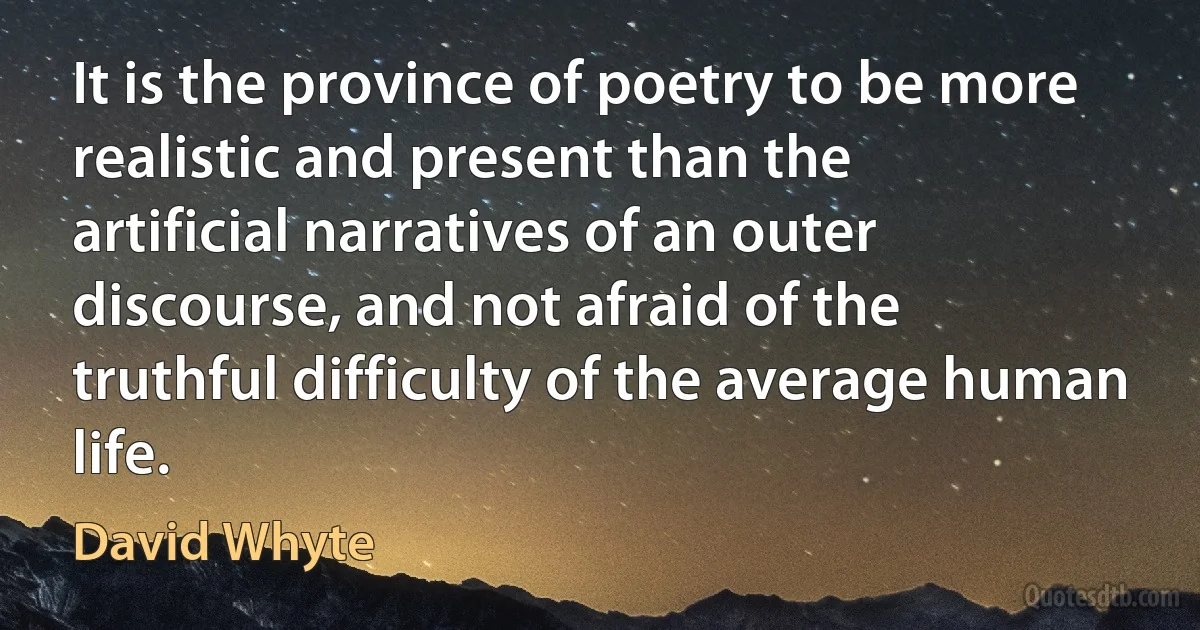 It is the province of poetry to be more realistic and present than the artificial narratives of an outer discourse, and not afraid of the truthful difficulty of the average human life. (David Whyte)