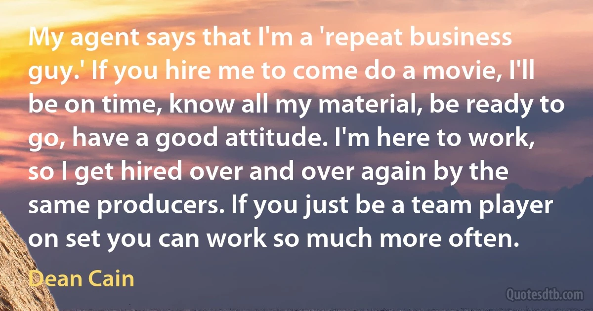 My agent says that I'm a 'repeat business guy.' If you hire me to come do a movie, I'll be on time, know all my material, be ready to go, have a good attitude. I'm here to work, so I get hired over and over again by the same producers. If you just be a team player on set you can work so much more often. (Dean Cain)