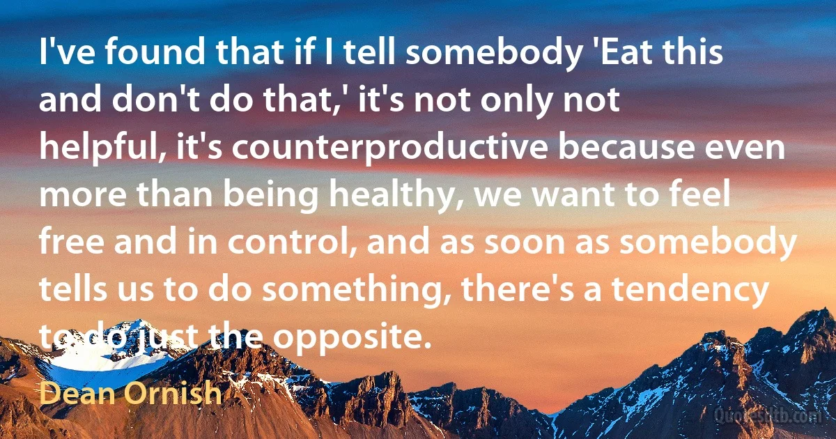 I've found that if I tell somebody 'Eat this and don't do that,' it's not only not helpful, it's counterproductive because even more than being healthy, we want to feel free and in control, and as soon as somebody tells us to do something, there's a tendency to do just the opposite. (Dean Ornish)