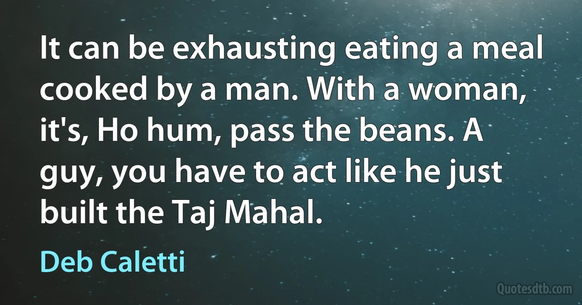 It can be exhausting eating a meal cooked by a man. With a woman, it's, Ho hum, pass the beans. A guy, you have to act like he just built the Taj Mahal. (Deb Caletti)