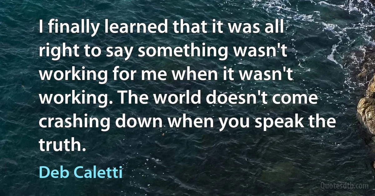 I finally learned that it was all right to say something wasn't working for me when it wasn't working. The world doesn't come crashing down when you speak the truth. (Deb Caletti)