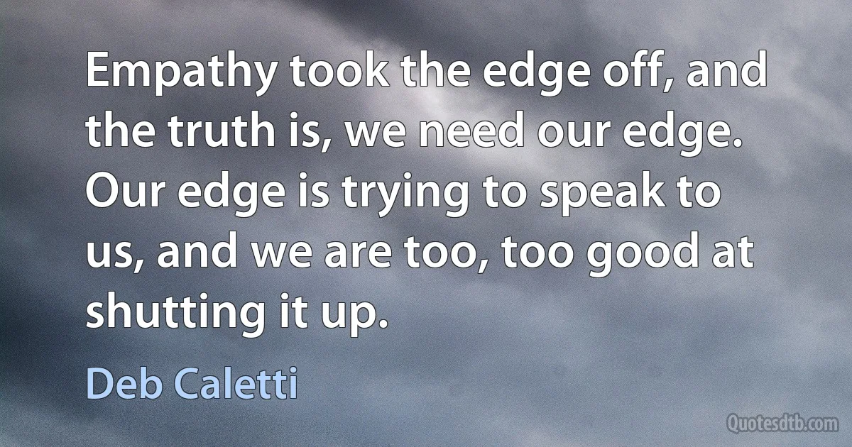 Empathy took the edge off, and the truth is, we need our edge. Our edge is trying to speak to us, and we are too, too good at shutting it up. (Deb Caletti)