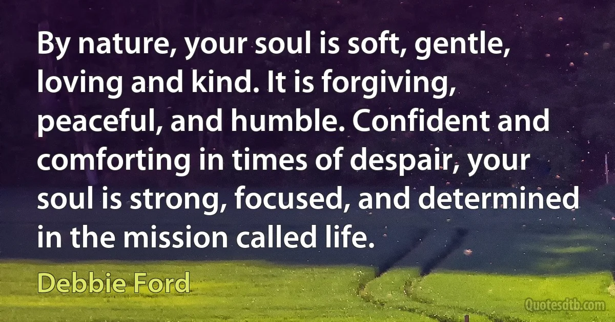 By nature, your soul is soft, gentle, loving and kind. It is forgiving, peaceful, and humble. Confident and comforting in times of despair, your soul is strong, focused, and determined in the mission called life. (Debbie Ford)