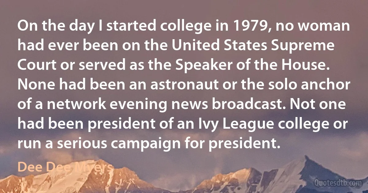 On the day I started college in 1979, no woman had ever been on the United States Supreme Court or served as the Speaker of the House. None had been an astronaut or the solo anchor of a network evening news broadcast. Not one had been president of an Ivy League college or run a serious campaign for president. (Dee Dee Myers)