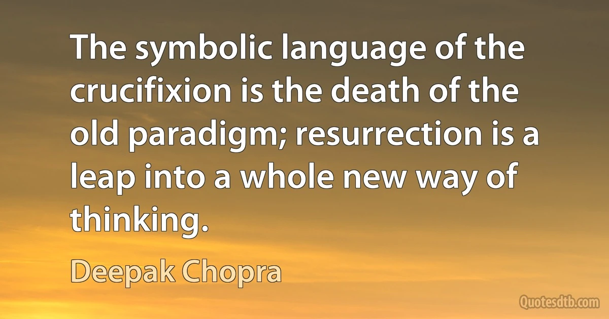 The symbolic language of the crucifixion is the death of the old paradigm; resurrection is a leap into a whole new way of thinking. (Deepak Chopra)