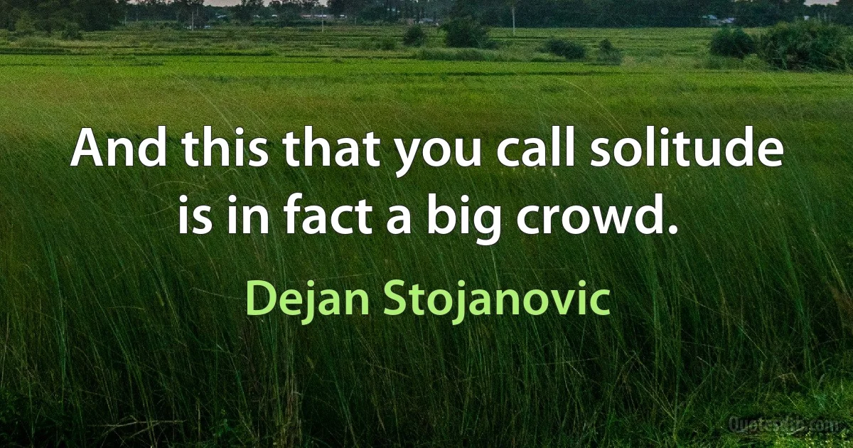 And this that you call solitude is in fact a big crowd. (Dejan Stojanovic)