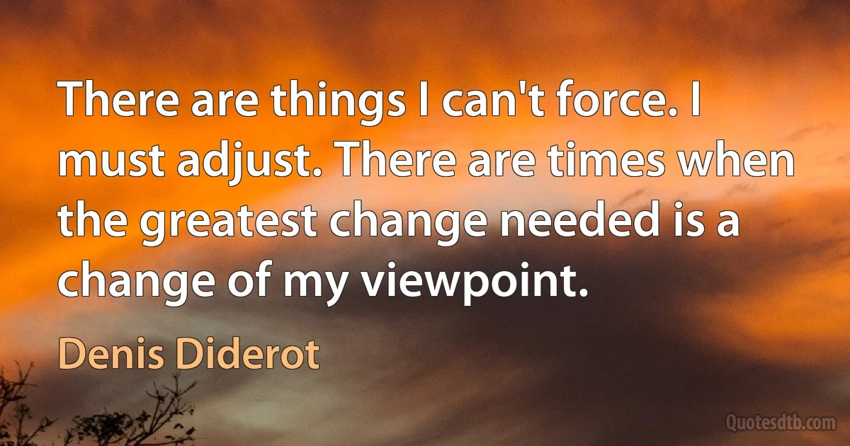 There are things I can't force. I must adjust. There are times when the greatest change needed is a change of my viewpoint. (Denis Diderot)