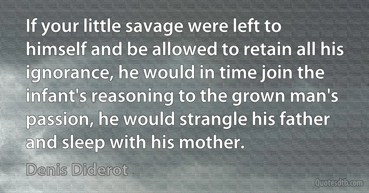 If your little savage were left to himself and be allowed to retain all his ignorance, he would in time join the infant's reasoning to the grown man's passion, he would strangle his father and sleep with his mother. (Denis Diderot)