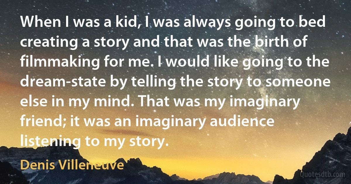 When I was a kid, I was always going to bed creating a story and that was the birth of filmmaking for me. I would like going to the dream-state by telling the story to someone else in my mind. That was my imaginary friend; it was an imaginary audience listening to my story. (Denis Villeneuve)