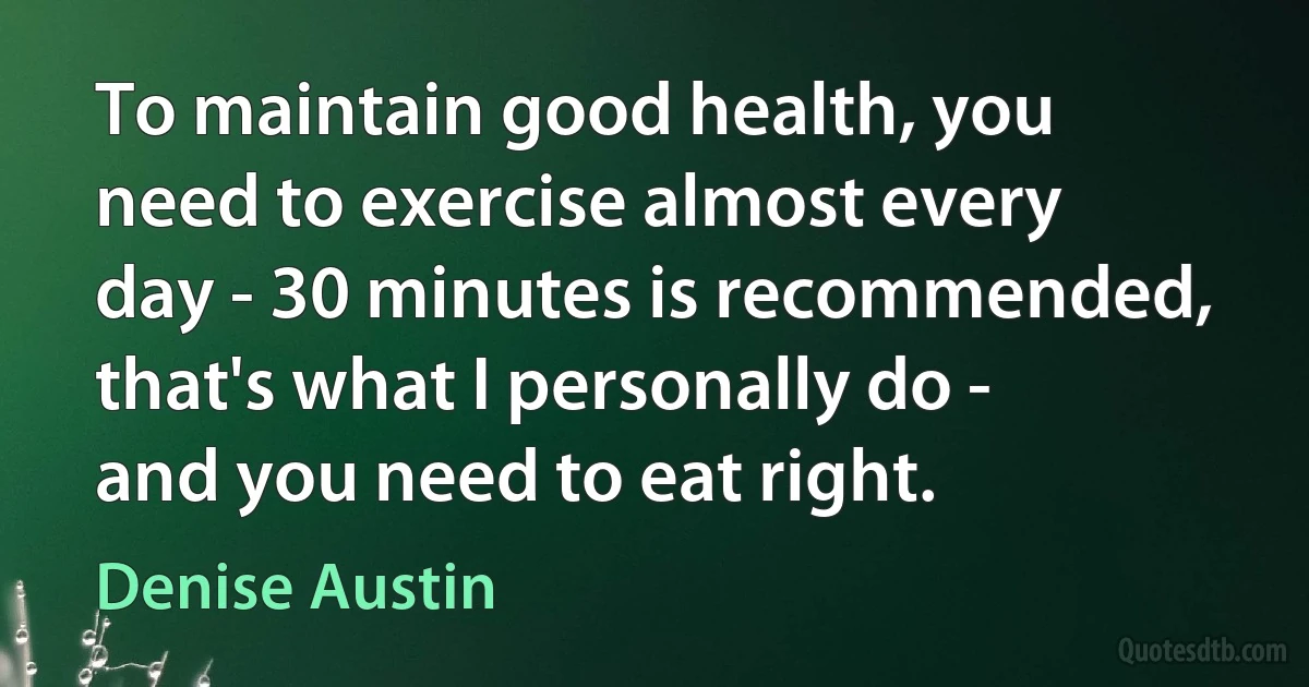 To maintain good health, you need to exercise almost every day - 30 minutes is recommended, that's what I personally do - and you need to eat right. (Denise Austin)