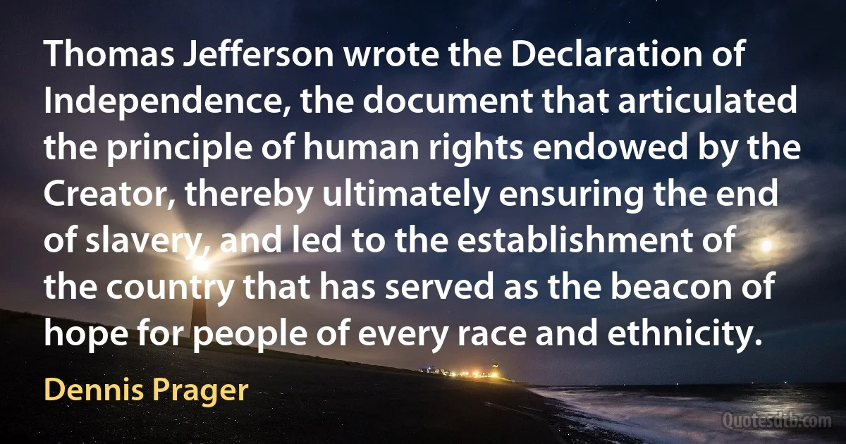 Thomas Jefferson wrote the Declaration of Independence, the document that articulated the principle of human rights endowed by the Creator, thereby ultimately ensuring the end of slavery, and led to the establishment of the country that has served as the beacon of hope for people of every race and ethnicity. (Dennis Prager)