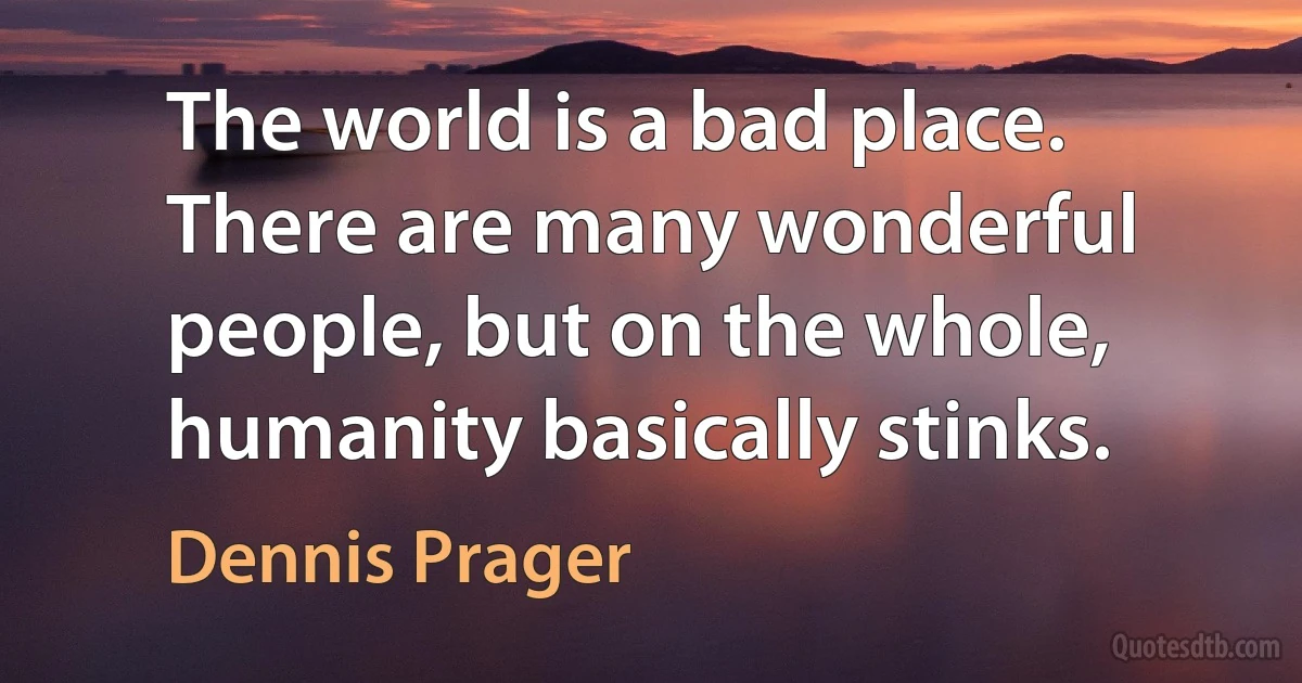 The world is a bad place. There are many wonderful people, but on the whole, humanity basically stinks. (Dennis Prager)