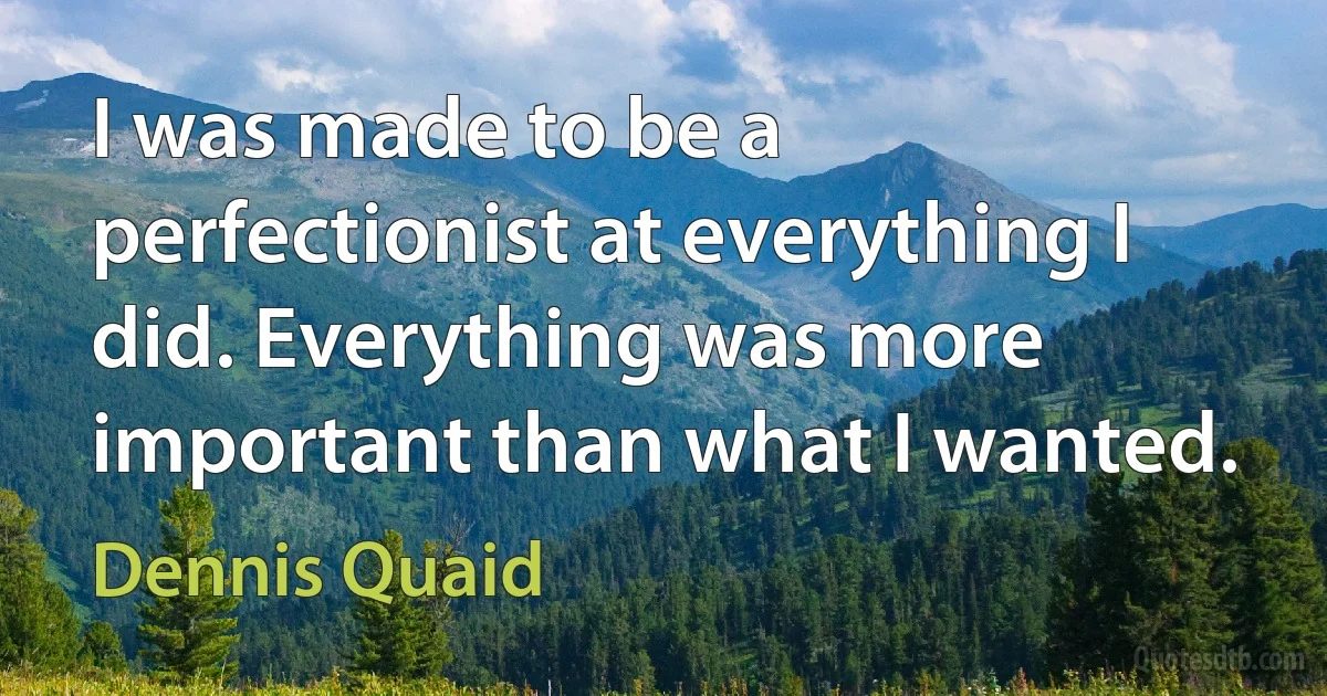 I was made to be a perfectionist at everything I did. Everything was more important than what I wanted. (Dennis Quaid)