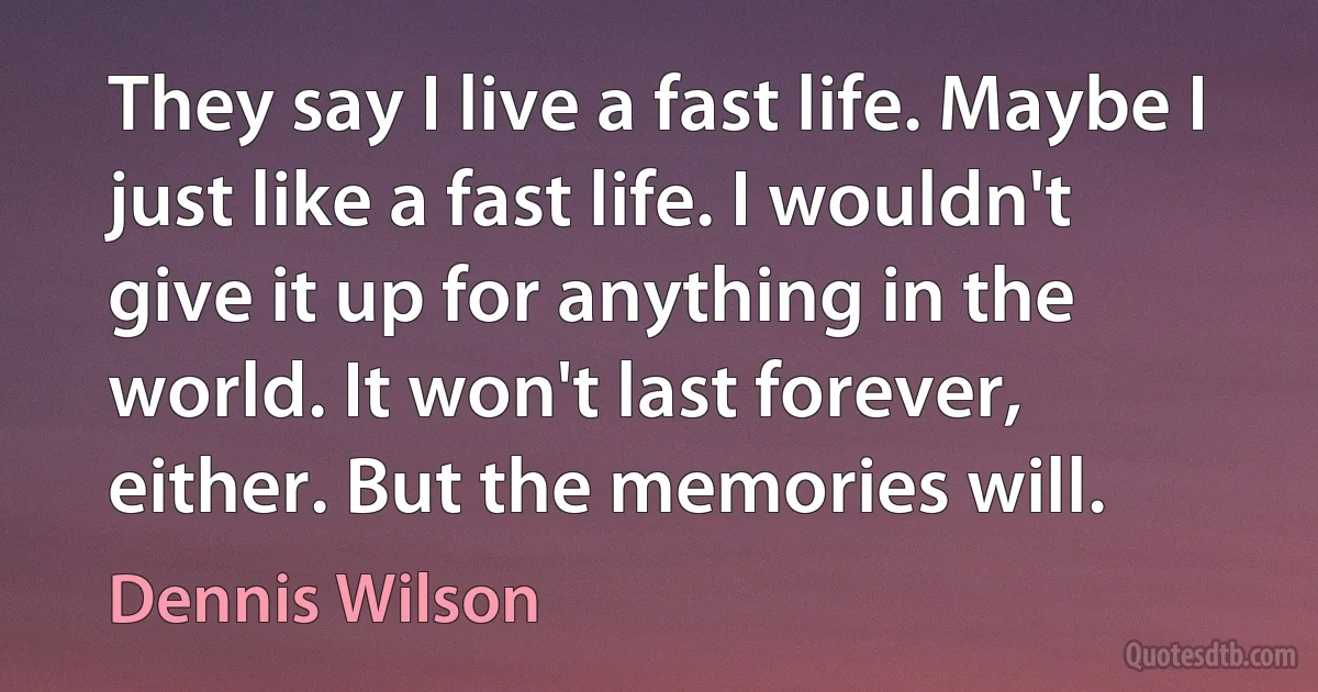 They say I live a fast life. Maybe I just like a fast life. I wouldn't give it up for anything in the world. It won't last forever, either. But the memories will. (Dennis Wilson)