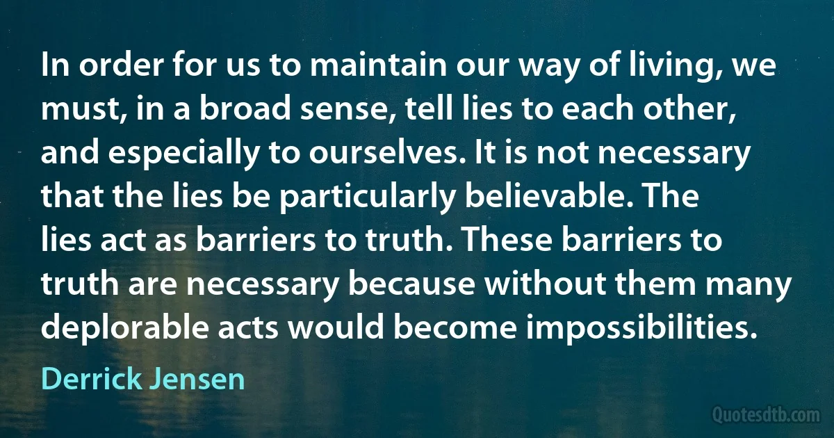 In order for us to maintain our way of living, we must, in a broad sense, tell lies to each other, and especially to ourselves. It is not necessary that the lies be particularly believable. The lies act as barriers to truth. These barriers to truth are necessary because without them many deplorable acts would become impossibilities. (Derrick Jensen)