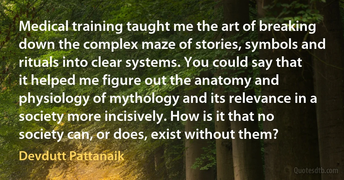 Medical training taught me the art of breaking down the complex maze of stories, symbols and rituals into clear systems. You could say that it helped me figure out the anatomy and physiology of mythology and its relevance in a society more incisively. How is it that no society can, or does, exist without them? (Devdutt Pattanaik)